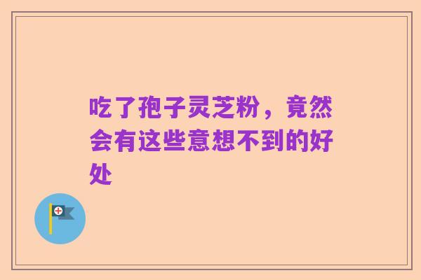 吃了孢子灵芝粉,竟然会有这些意想不到的好处
