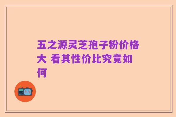 五之源灵芝孢子粉价格大 看其性价比究竟如何