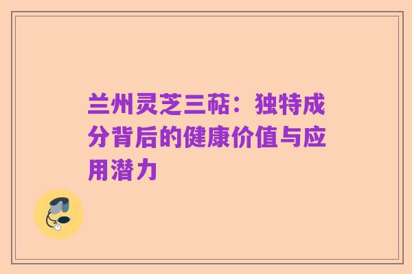 兰州灵芝三萜：独特成分背后的健康价值与应用潜力