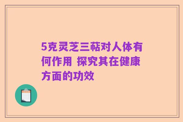 5克灵芝三萜对人体有何作用 探究其在健康方面的功效
