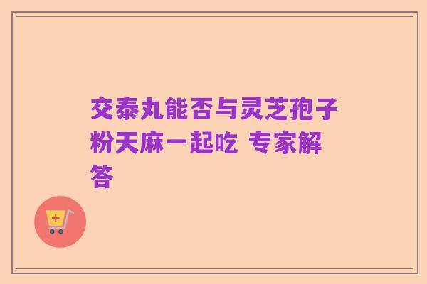 交泰丸能否与灵芝孢子粉天麻一起吃 专家解答