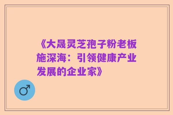 《大晟灵芝孢子粉老板施深海：引领健康产业发展的企业家》