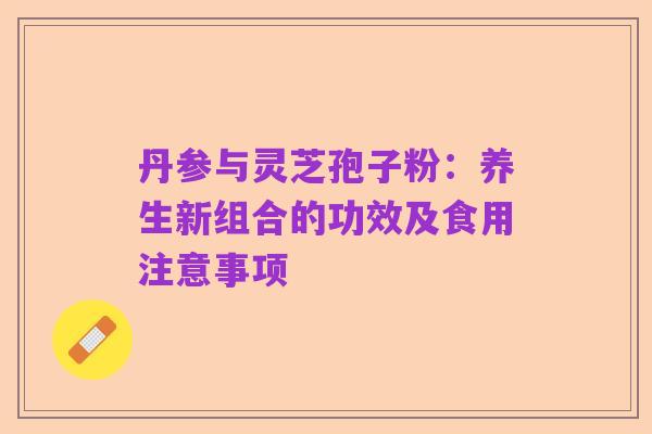 丹参与灵芝孢子粉：养生新组合的功效及食用注意事项