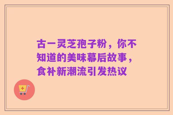 古一灵芝孢子粉,你不知道的美味幕后故事,食补新潮流引发热议
