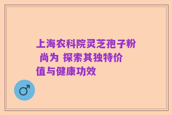 上海农科院灵芝孢子粉 尚为 探索其独特价值与健康功效