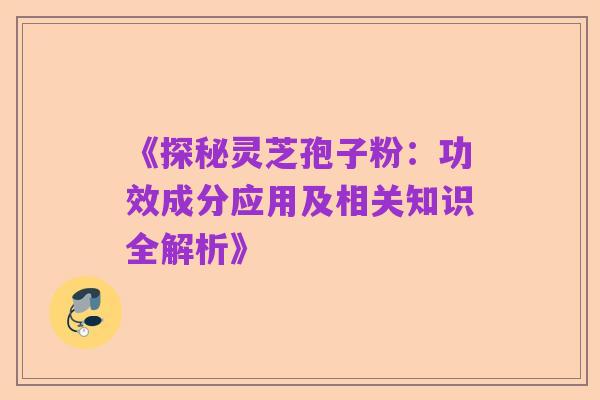 《探秘灵芝孢子粉:功效成分应用及相关知识全解析》