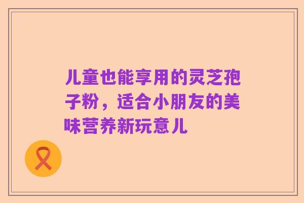 儿童也能享用的灵芝孢子粉,适合小朋友的美味营养新玩意儿