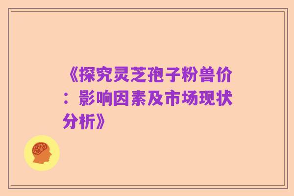 《探究灵芝孢子粉兽价:影响因素及市场现状分析》