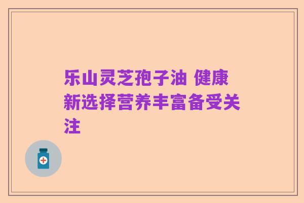 乐山灵芝孢子油 健康新选择营养丰富备受关注
