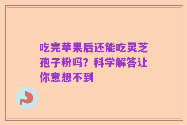 吃完苹果后还能吃灵芝孢子粉吗?科学解答让你意想不到