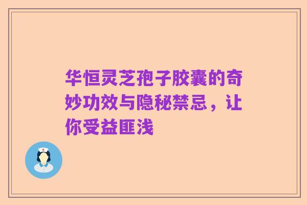 华恒灵芝孢子胶囊的奇妙功效与隐秘禁忌,让你受益匪浅