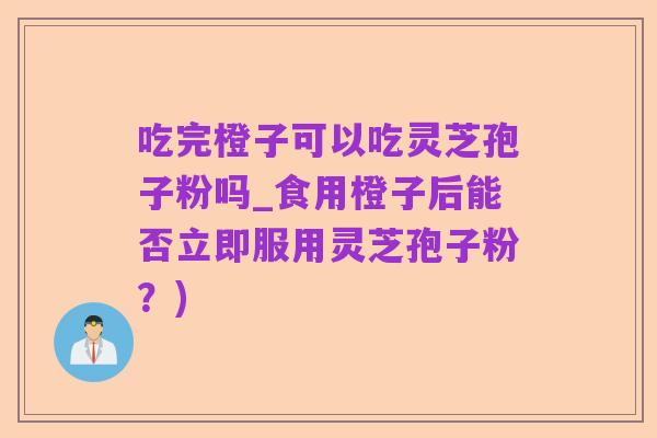 吃完橙子可以吃灵芝孢子粉吗_食用橙子后能否立即服用灵芝孢子粉？)