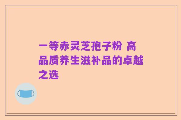 一等赤灵芝孢子粉 高品质养生滋补品的卓越之选