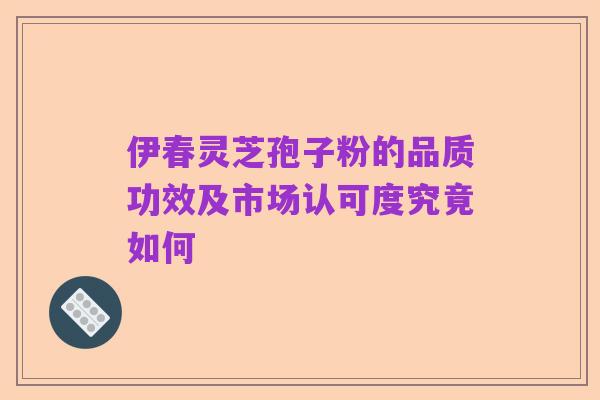 伊春灵芝孢子粉的品质功效及市场认可度究竟如何