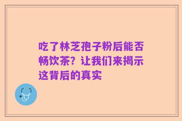 吃了林芝孢子粉后能否畅饮茶？让我们来揭示这背后的真实