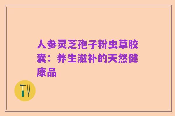 人参灵芝孢子粉虫草胶囊:养生滋补的天然健康品