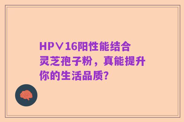 HP∨16阳性能结合灵芝孢子粉，真能提升你的生活品质？