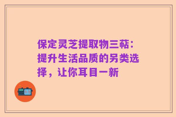 保定灵芝提取物三萜:提升生活品质的另类选择,让你耳目一新