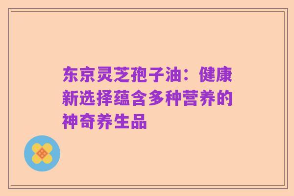 东京灵芝孢子油：健康新选择蕴含多种营养的神奇养生品