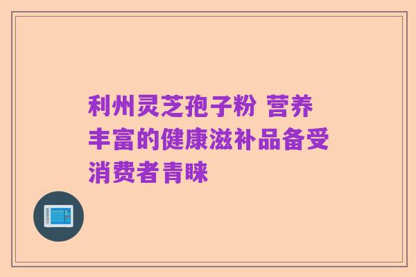 利州灵芝孢子粉 营养丰富的健康滋补品备受消费者青睐