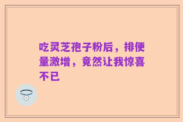 吃灵芝孢子粉后,排便量激增,竟然让我惊喜不已