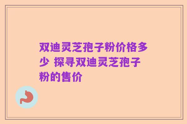双迪灵芝孢子粉价格多少 探寻双迪灵芝孢子粉的售价
