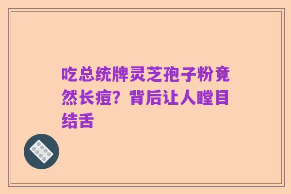 吃总统牌灵芝孢子粉竟然长痘？背后让人瞠目结舌
