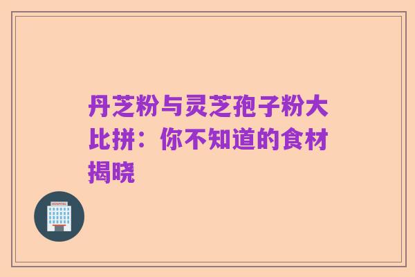 丹芝粉与灵芝孢子粉大比拼：你不知道的食材揭晓