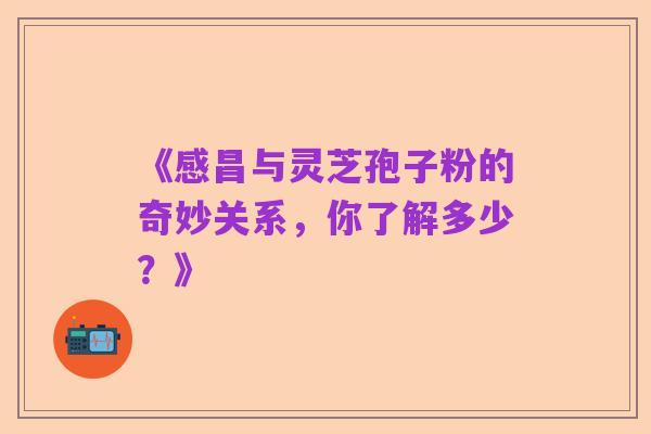 《感昌与灵芝孢子粉的奇妙关系,你了解多少?》