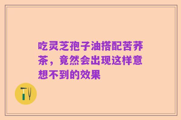 吃灵芝孢子油搭配苦荞茶,竟然会出现这样意想不到的效果