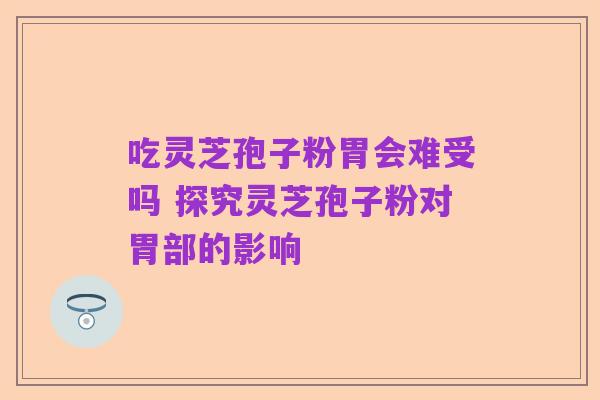 吃灵芝孢子粉胃会难受吗 探究灵芝孢子粉对胃部的影响