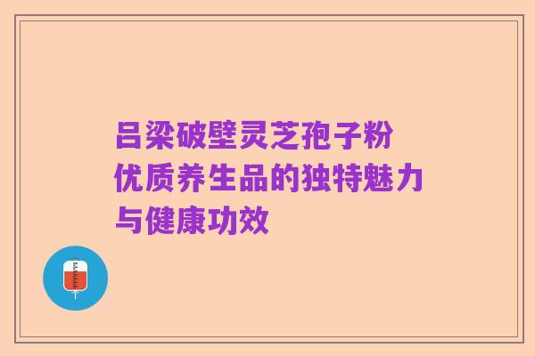吕梁破壁灵芝孢子粉 优质养生品的独特魅力与健康功效