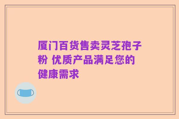 厦门百货售卖灵芝孢子粉 优质产品满足您的健康需求