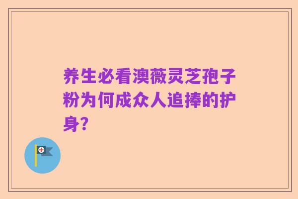 养生必看澳薇灵芝孢子粉为何成众人追捧的护身？