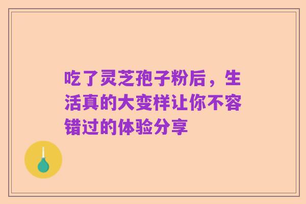 吃了灵芝孢子粉后，生活真的大变样让你不容错过的体验分享