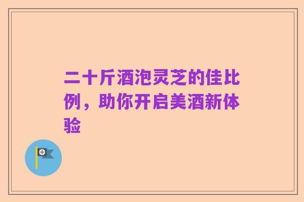 二十斤酒泡灵芝的佳比例,助你开启美酒新体验