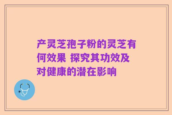 产灵芝孢子粉的灵芝有何效果 探究其功效及对健康的潜在影响