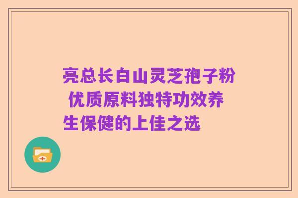 亮总长白山灵芝孢子粉 优质原料独特功效养生保健的上佳之选