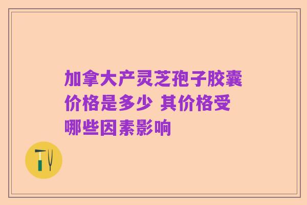 加拿大产灵芝孢子胶囊价格是多少 其价格受哪些因素影响