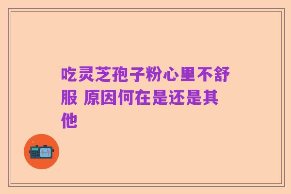 吃灵芝孢子粉心里不舒服 原因何在是还是其他