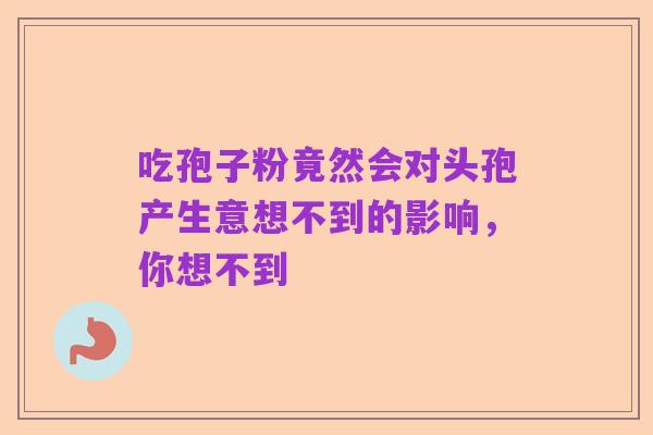吃孢子粉竟然会对头孢产生意想不到的影响,你想不到