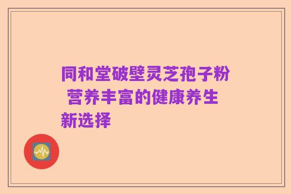 同和堂破壁灵芝孢子粉 营养丰富的健康养生新选择
