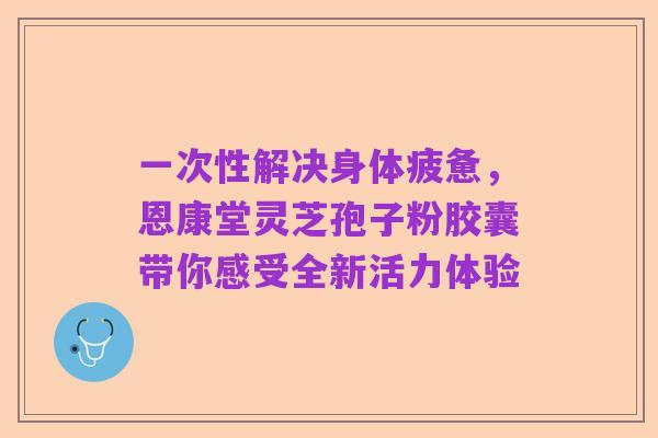 一次性解决身体疲惫,恩康堂灵芝孢子粉胶囊带你感受全新活力体验