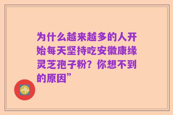 为什么越来越多的人开始每天坚持吃安徽康缘灵芝孢子粉?你想不到的原因”