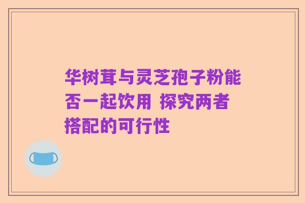 华树茸与灵芝孢子粉能否一起饮用 探究两者搭配的可行性