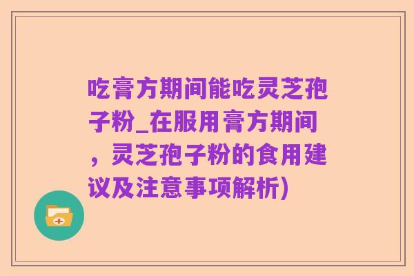 吃膏方期间能吃灵芝孢子粉_在服用膏方期间,灵芝孢子粉的食用建议及注意事项解析)