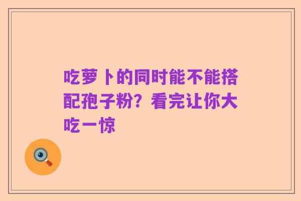 吃萝卜的同时能不能搭配孢子粉?看完让你大吃一惊