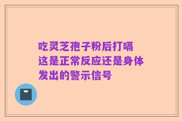 吃灵芝孢子粉后打嗝 这是正常反应还是身体发出的警示信号