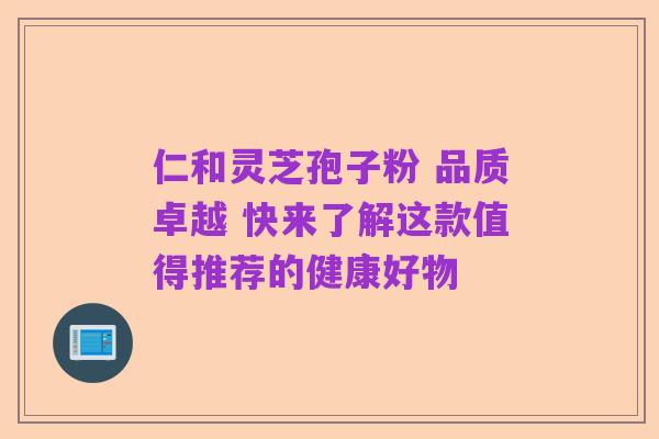 仁和灵芝孢子粉 品质卓越 快来了解这款值得推荐的健康好物