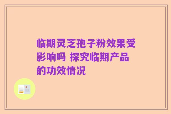 临期灵芝孢子粉效果受影响吗 探究临期产品的功效情况